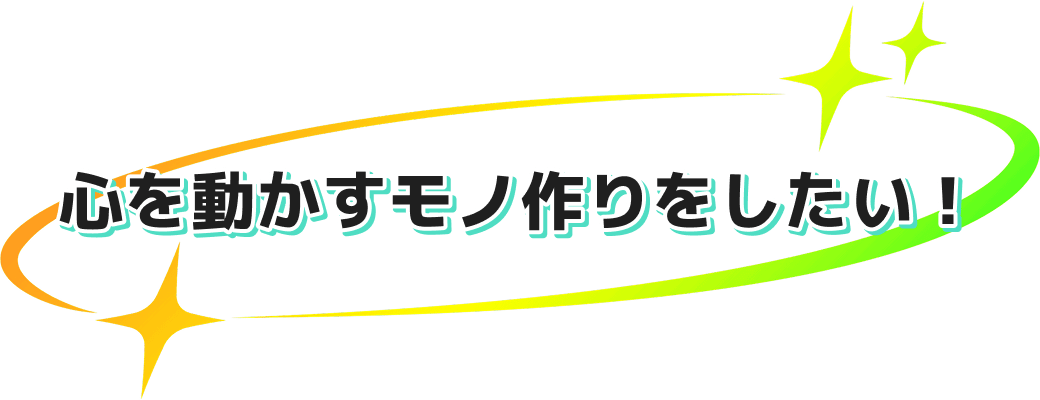 心を動かすモノ作りをしたい！
